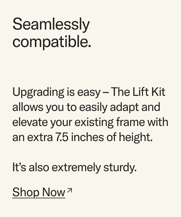Seamlessly compatible. The Lift Kit allows you to easily adapt and elevate your existing bed with an extra 7.5 inches of height.