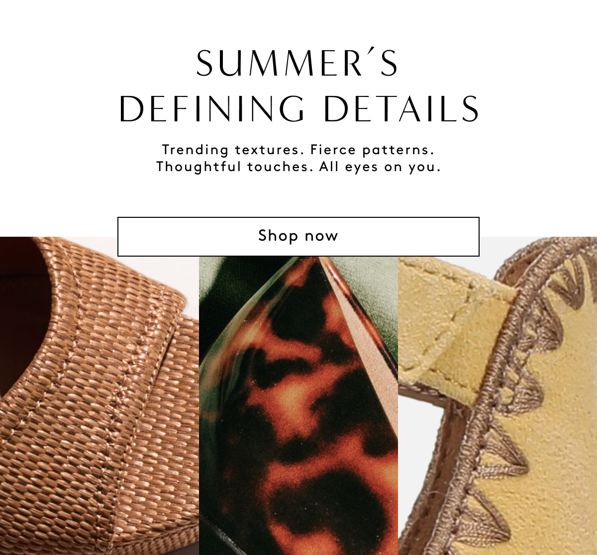 Summer’s Defining Details | Trending Textures. Fierce Patterns. Thoughtful Touches. All Eyes On You. | Shop Now