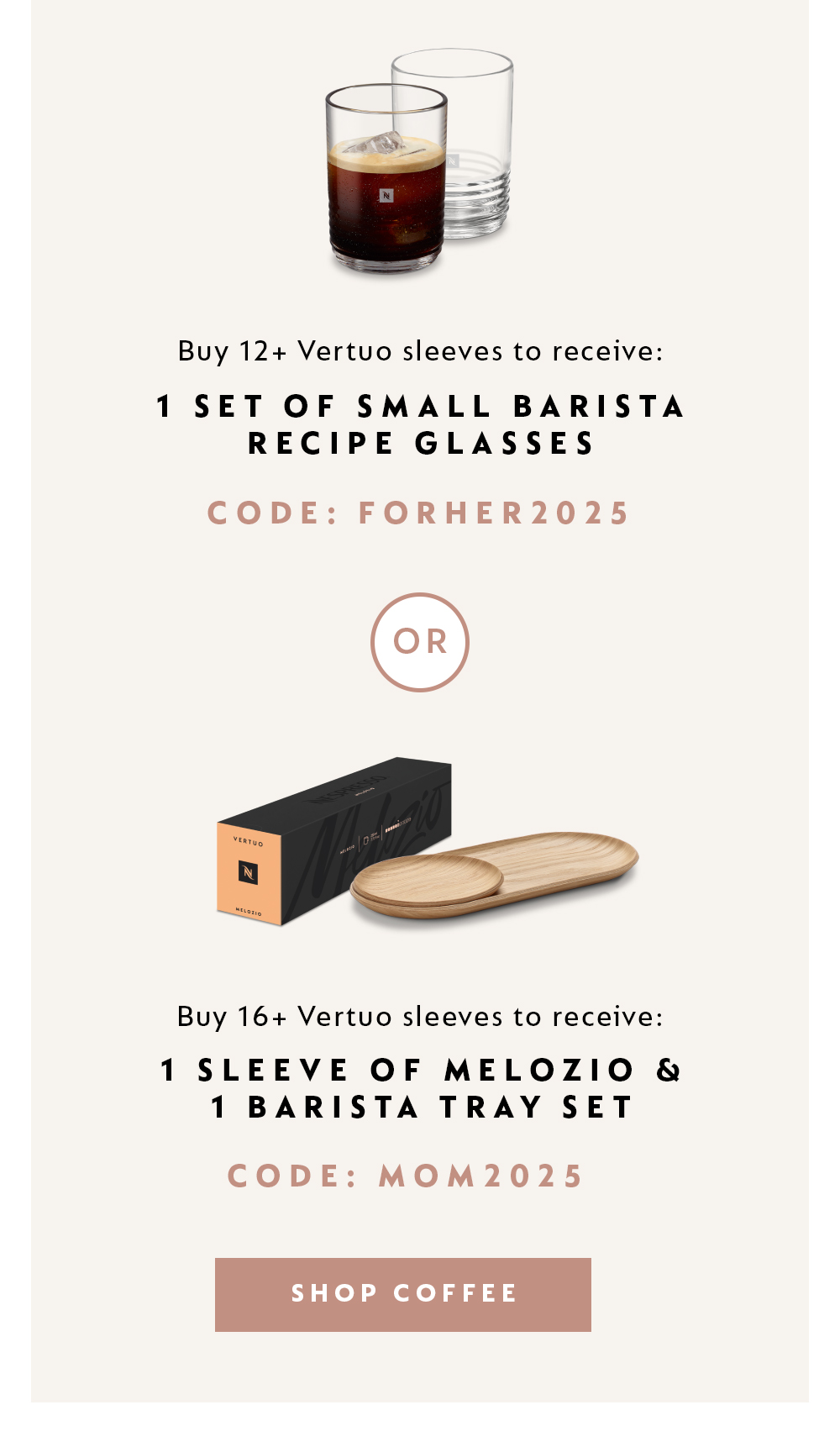 BUY 12+ VERTUO SLEEVES TO RECEIVE: 1 SET OF SMALL BARISTA RECIPE GLASSES - CODE: FORHER2025 -OR- BUY 16+ VERTUO SLEEVES TO RECEIVE: 1 SLEEVE OF MELOZIO + 1 BARISTA TRAY SET - CODE: MOM2025. SHOP COFFEE
