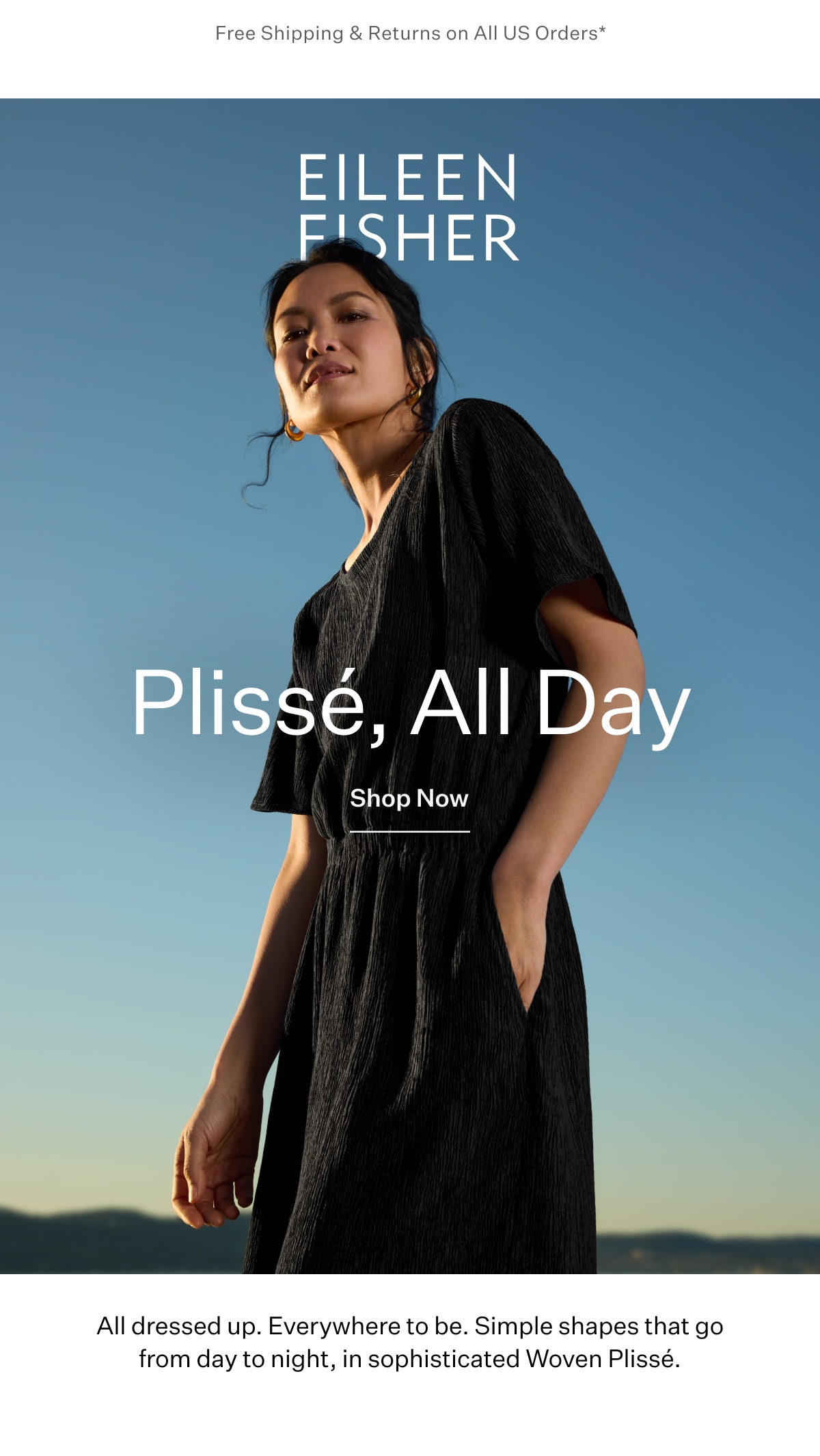 Free Shipping & Returns on All US Orders* EILEEN FISHER - Plissé, All Day. Shop Now. All dressed up. Everywhere to be. Simple shapes that go from day to night, in sophisticated Woven Plissé.