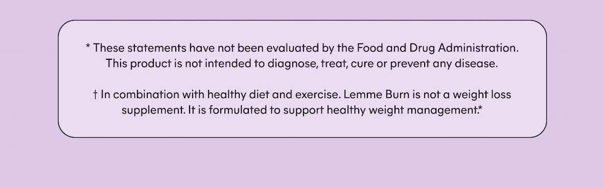 * These statements have not been evaluated by the Food and Drug Administration. This product is not intended to diagnose, treat, cure or prevent any disease.   † In combination with healthy diet and exercise. Lemme Burn is not a weight loss supplement. It is formulated to support healthy weight management.