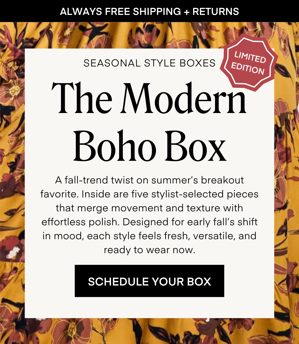 ALWAYS FREE SHIPPING + RETURNS LIMITED EDITION SEASONAL STYLE BOXES: The Modern Boho Box A fall-trend twist on summer’s breakout favorite. Inside are five stylist-selected pieces that merge movement and texture with effortless polish. Designed for early fall’s shift in mood, each style feels fresh, versatile, and ready to wear now. ORDER YOUR BOX