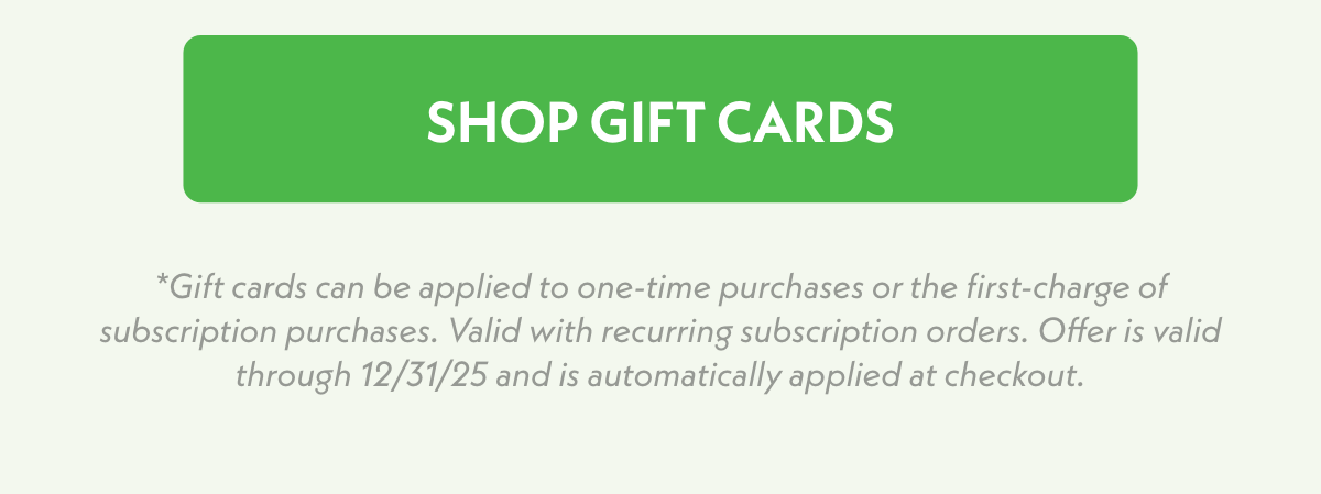 Shop Gift Cards. *Gift cards can be applied to one-time purchases or the first-charge of subscription purchases. Valid with recurring subscription orders. Offer is valid through 12/31/25 and is automatically applied at checkout.