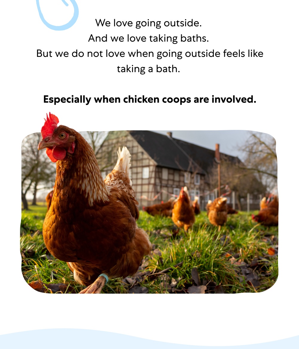 We love going outside. And we love taking baths. But we do not love when going outside feels like taking a bath. Especially when chicken coops are involved.