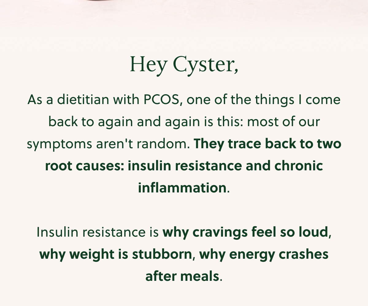 Hey Cyster, As a dietitian with PCOS, one of the things I come back to again and again is this: most of our symptoms aren't random. They trace back to two root causes: insulin resistance and chronic inflammation. Insulin resistance is why cravings feel so loud, why weight is stubborn, why energy crashes after meals.
