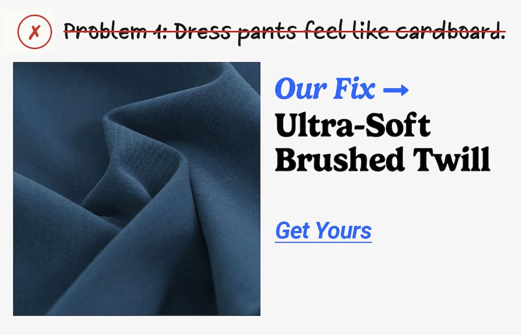 Problem 1: Dress pants feel like cardboard. Our fix: Ultra-soft brushed twill. Button to get yours.