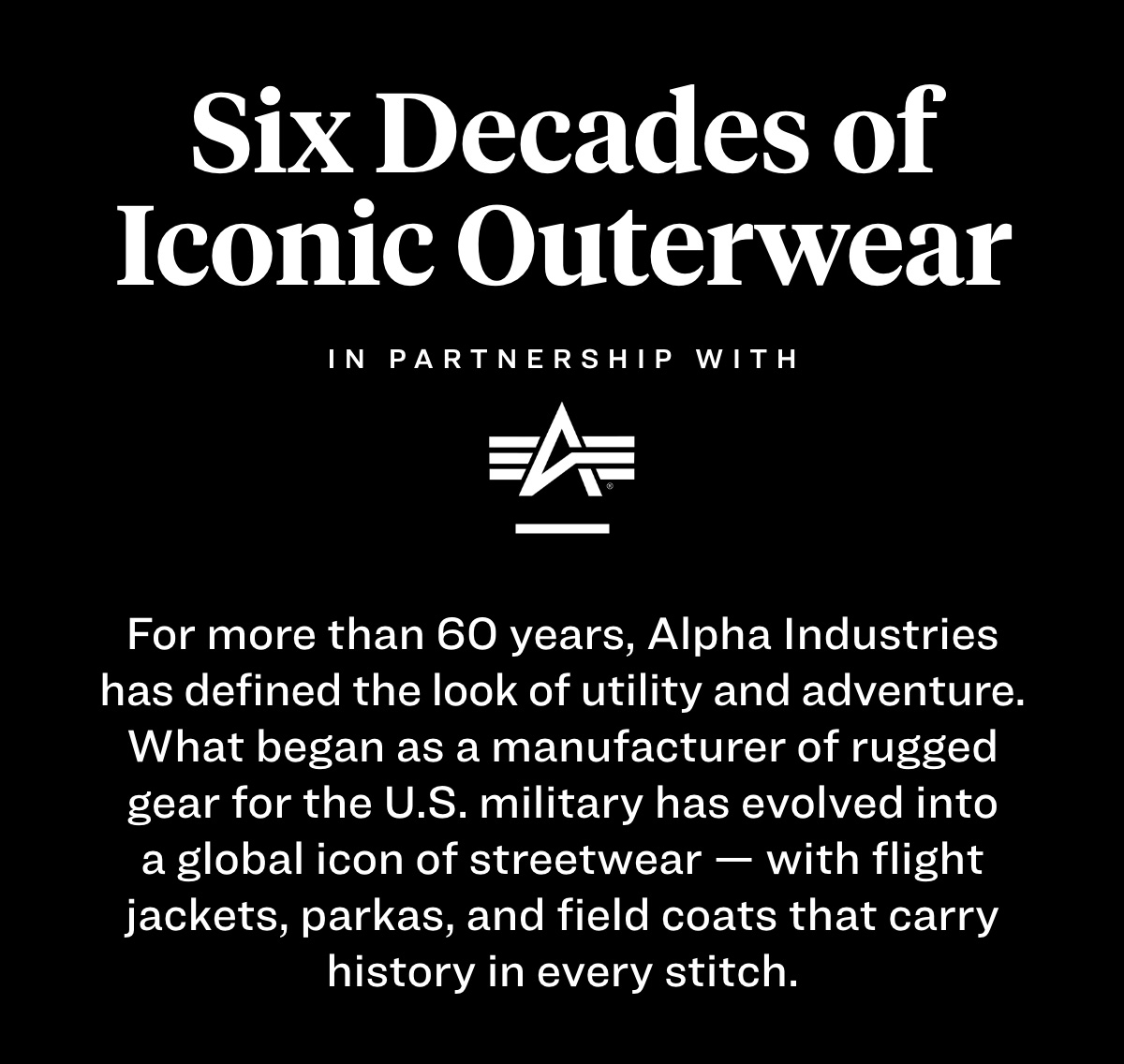 six decades of iconic outerwear. in partnership with alpha industries. For more than 60 years, Alpha Industries has defined the look of utility and adventure. What began as a manufacturer of rugged gear for the U.S. military has evolved into a global icon of streetwear — with flight jackets, parkas, and field coats that carry history in every stitch.