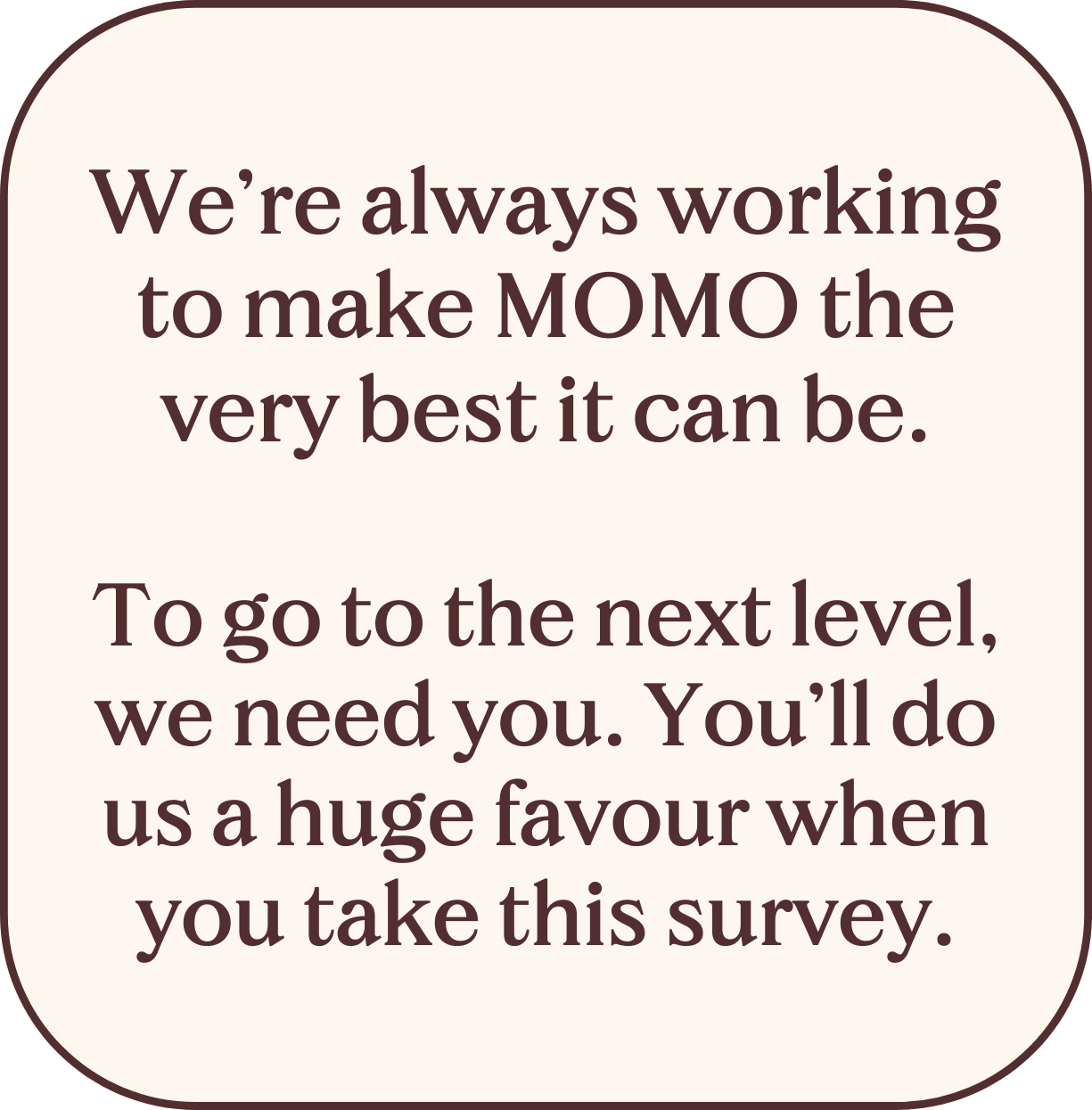 We're always working to make MOMO the very best it can be. To go to the next level, we need you. You'll do us a huge favour when you take this survey.