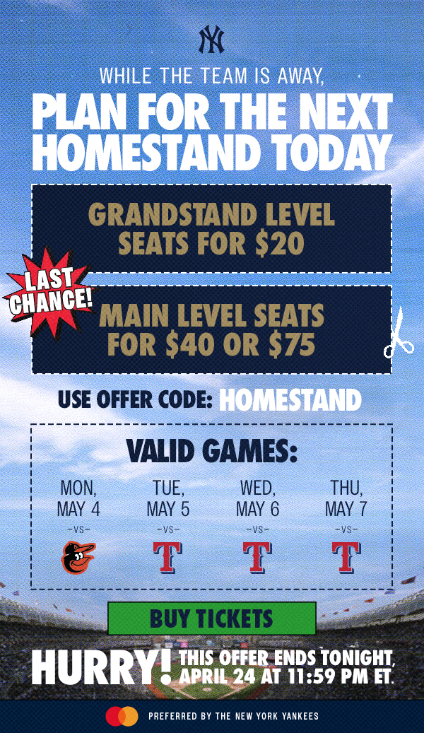 While the team is away, plan for the next homestand today | Grandstand Level Seats for $20 | Main Level Seats for $40 or $75 | Last Chance! Use Offer Code: Homestand | Valid Games: Mon, May 4 vs. BAL, Tue, May 5 vs. TEX, Wed, May 6 vs. TEX, Thu, May 7 vs. TEX | Buy Tickets | Hurry! This Offer Ends Tonight, April 24 at 11:59 PM ET. | Mastercard Preferred by the New York Yankees