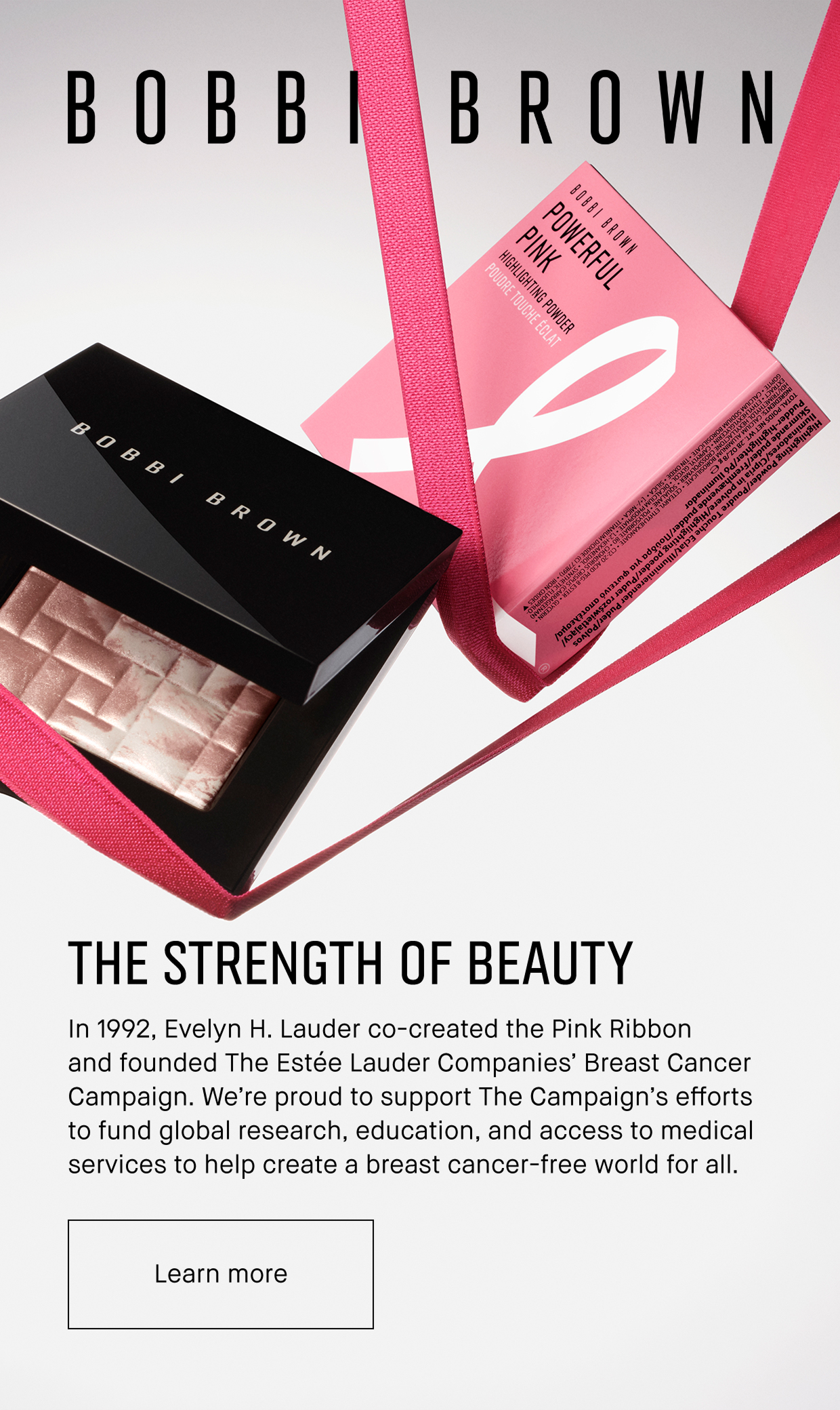 BOBBI BROWN | THE STRENGTH OF BEAUTY | In 1992, Evelyn H. Lauder co-created the Pink Ribbon and founded The Estée Lauder Companies Breast Cancer campaign. We´re proud to support The campaigns efforts to fund global research, education, and access to medical services to help create a breast cancer-free world for all. | Learn more