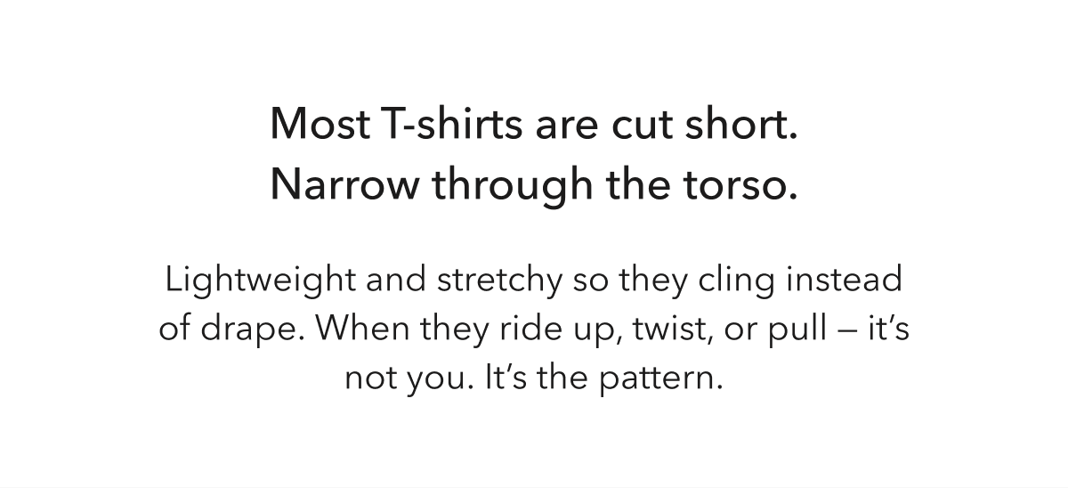 Most T-shirts are cut short. Narrow through the torso. Lightweight and stretchy so they cling instead of drape.  When they ride up, twist, or pull —  it’s not you.  It’s the pattern.