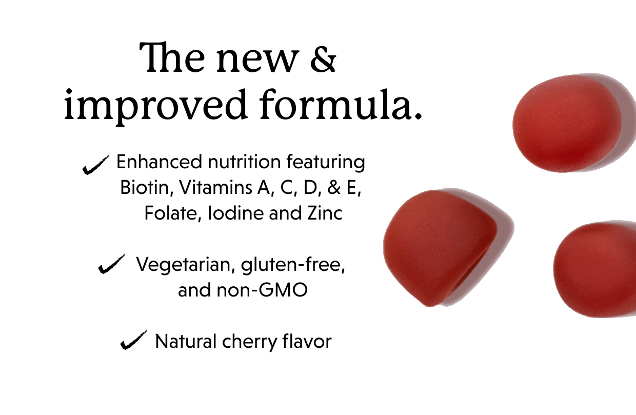 The new & improved formula. Enhanced nutrition featuring Biotin, Vitamins A, C, D, & E, Folate, Iodine and Zinc Vegetarian, gluten-free, and non-GMO Natural cherry flavor