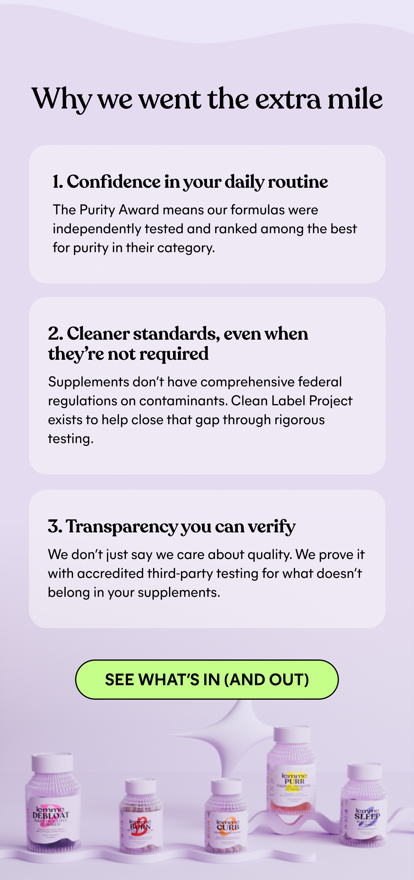Why we went the extra mile  1. Confidence in your daily routine The Purity Award means our formulas were independently tested and ranked among the best for purity in their category.  2. Cleaner standards, even when they're not required Supplements don't have comprehensive federal regulations on contaminants. Clean Label Project exists to help close that gap through rigorous testing.  3. Transparency you can verify We don't just say we care about quality. We prove it with accredited third-party testing for what doesn't belong in your supplements. SEE WHAT'S IN (AND OUT)