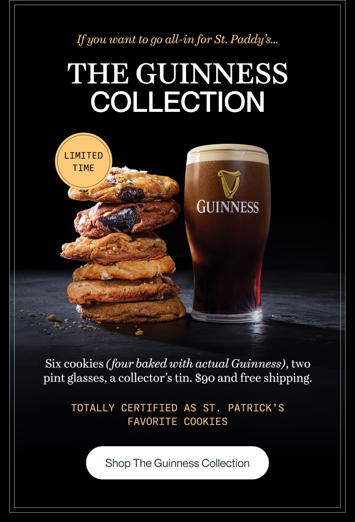 If you want to go all-in for St. Paddy’s... The Guinness Collection | Six cookies (four baked with actual Guinness), two pint glasses, a collector’s tin. $90 and free shipping. Totally certified as St. Patrick’s favorite cookies | Shop The Guinness Collection