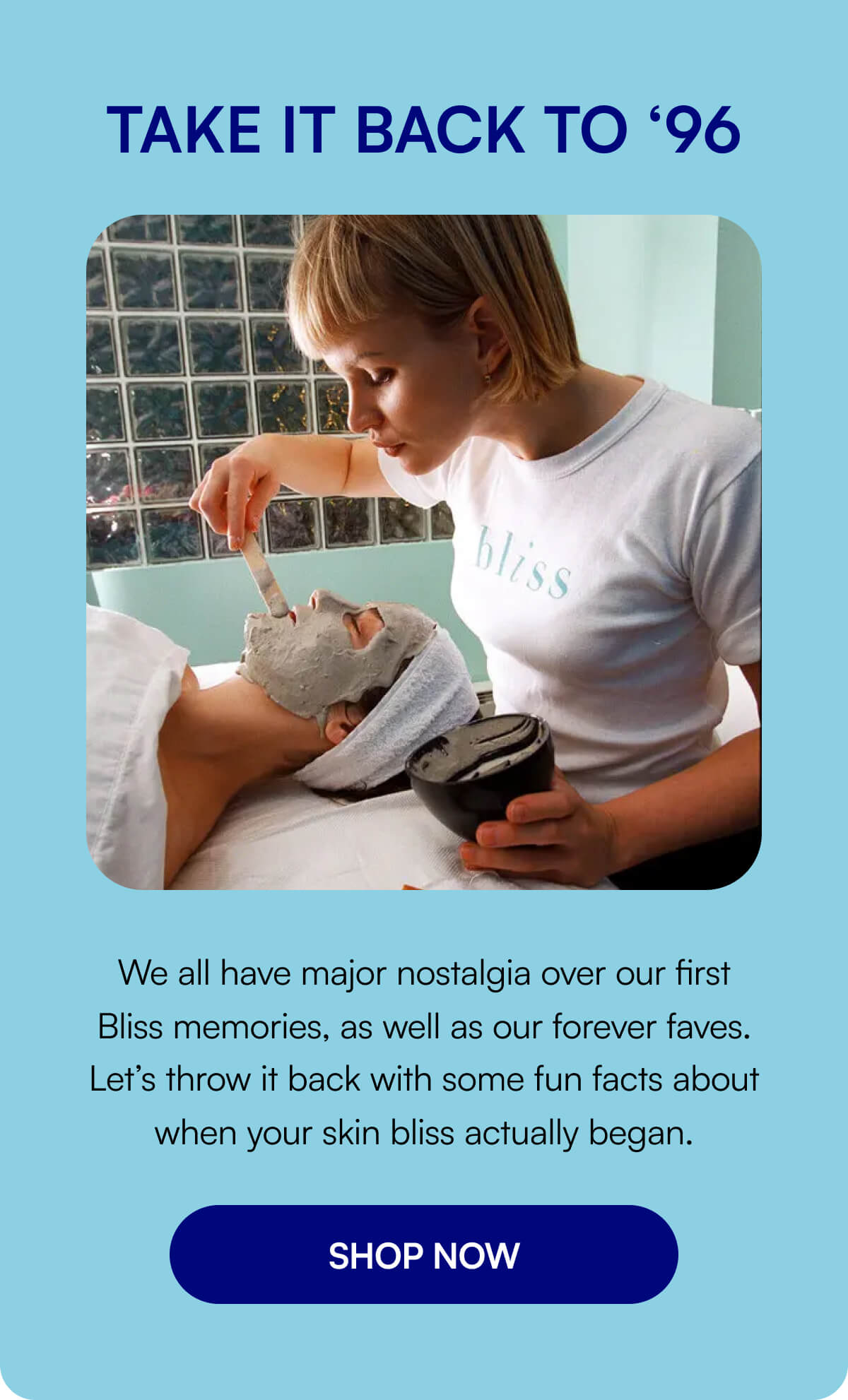 TAKE IT BACK TO ‘96 We all have major nostalgia over our first Bliss memories, as well as our forever faves. Let’s throw it back with some fun facts about when your skin bliss actually began. SHOP NOW