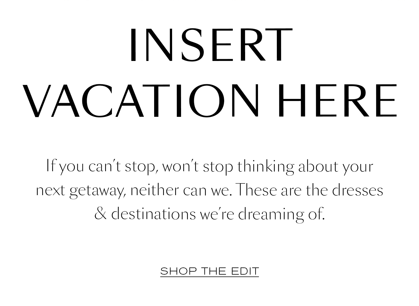 Insert Vacation Here  If you can’t stop, won’t stop thinking about your next getaway, neither can we. These are the dresses & destinations we’re dreaming of.&nbsp;  SHOP THE EDT