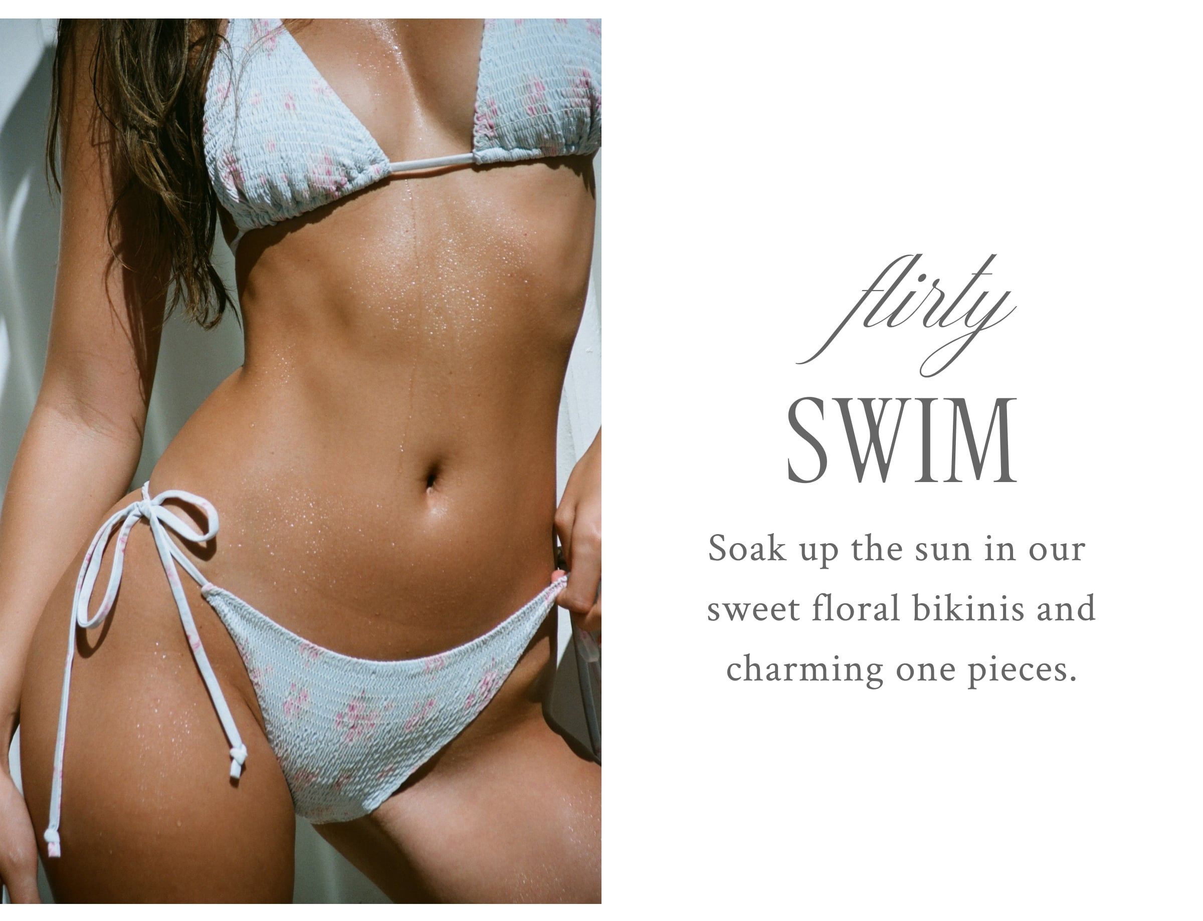 FLIRTY SWIM Soak up the sun in our sweet floral bikinis and charming one pieces.  <SHOP THE EDIT>