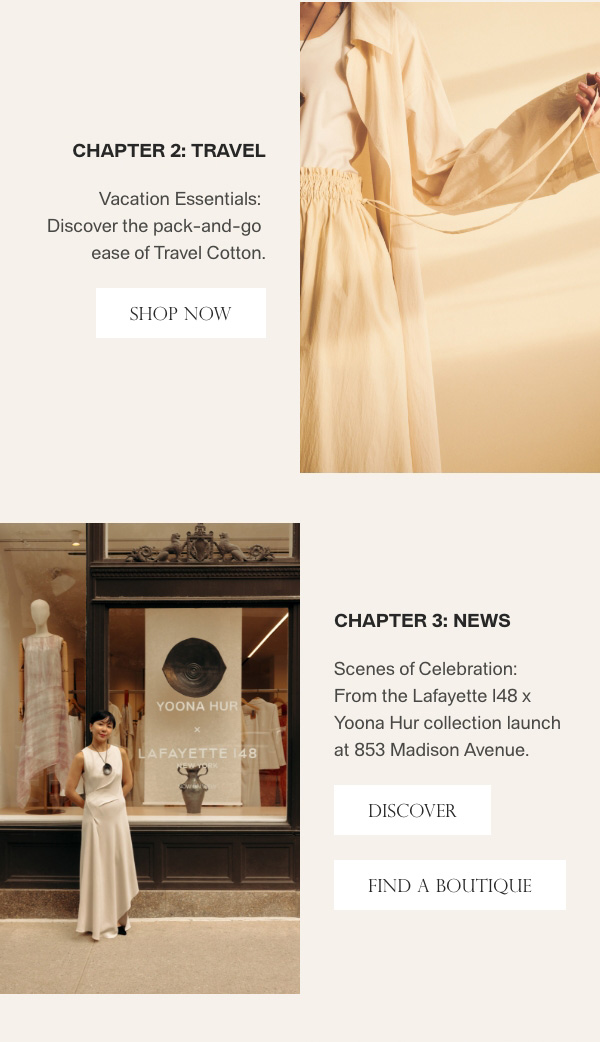 Chapter 2: Travel - Vacation Essentials: Discover the pack-and-go ease of Travel Cotton. - [SHOP NOW] - Chapter 3: News - Scenes of Celebration: From the Lafayette 148 x Yoona Hur collection launch at 853 Madison Avenue. - [DISCOVER] - [FIND A BOUTIQUE]