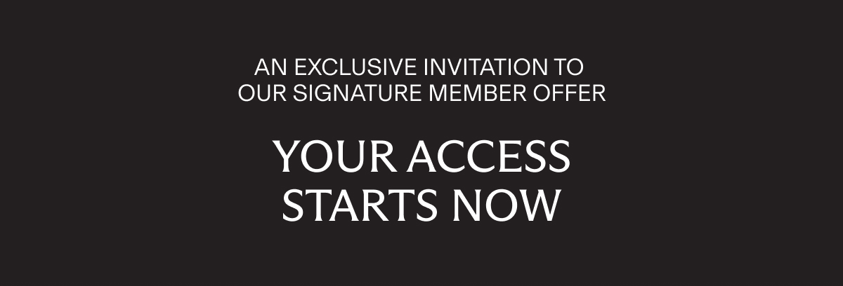 AN EXCLUSIVE INVITATION TO OUR SIGNATURE MEMBER OFFER | YOUR ACCESS STARTS NOW