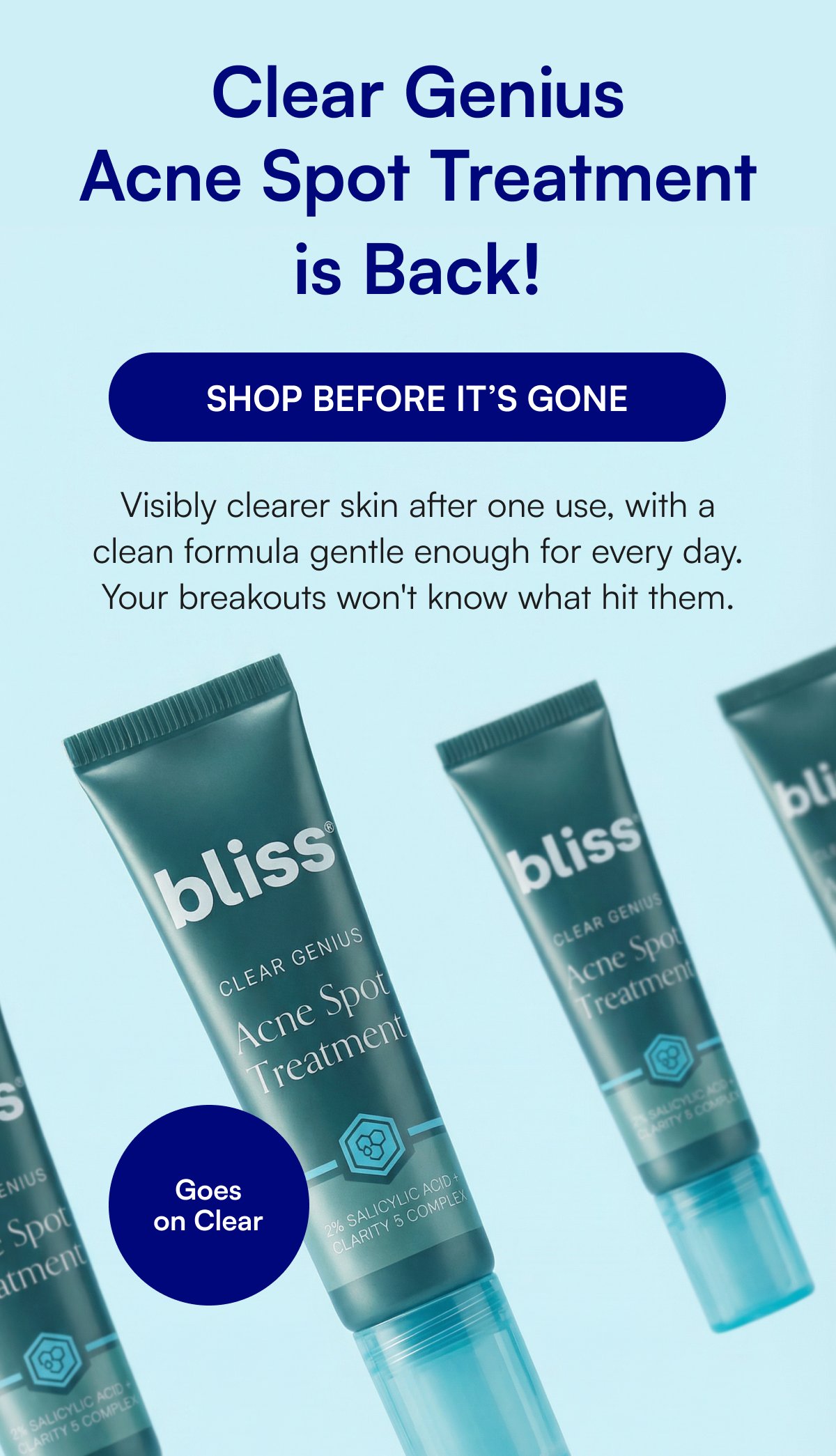 Clear Genius Acne Spot Treatment is Back! SHOP BEFORE IT’S GONE Visibly clearer skin after one use, with a clean formula gentle enough for every day. Your breakouts won't know what hit them. Goes on Clear