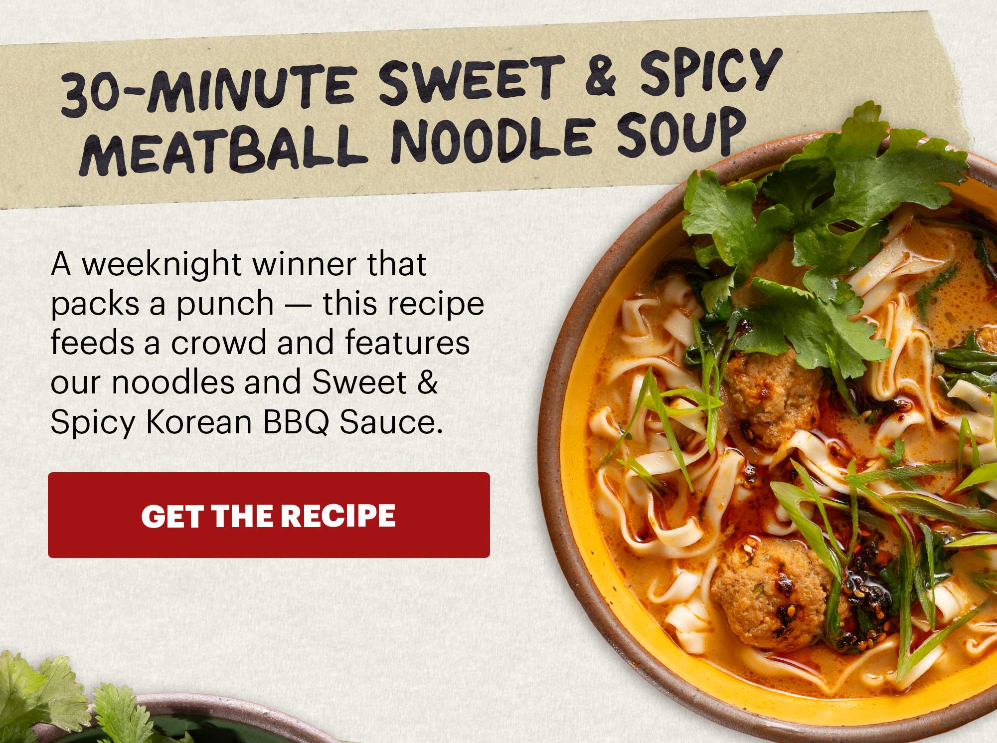 Header: 30-Minute Sweet & Spicy Meatball Noodle Soup  Sub-header: A weeknight winner that packs a punch — this recipe feeds a crowd and features our noodles and Sweet & Spicy Korean BBQ Sauce.  CTA: GET THE RECIPE 