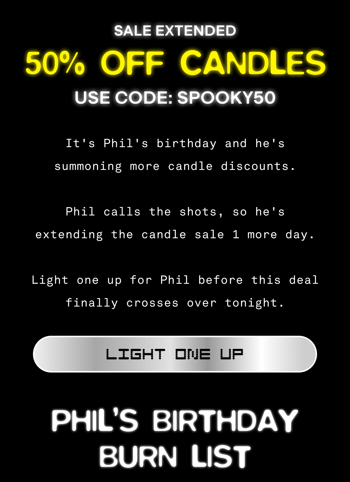 SALE EXTENDED | 50% OFF CANDLES | USE CODE:SPOOKY50 It’s Phil’s birthday, and he’s summoning more candle discounts. Phil calls the shots, so he's extending the candle sale 1 more day. Light one up for Phil before this deal finally crosses over tonight. | Light One Up | Phil's Birthday Burn List