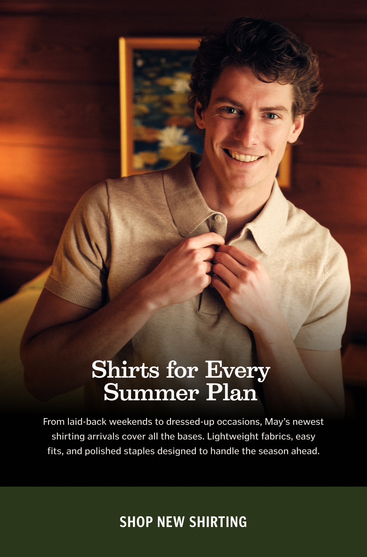 Shirts for Every Summer Plan From laid-back weekends to dressed-up occasions, May’s newest shirting arrivals cover all the bases. Lightweight fabrics, easy fits, and polished staples designed to handle the season ahead. Shop New Shirting. 