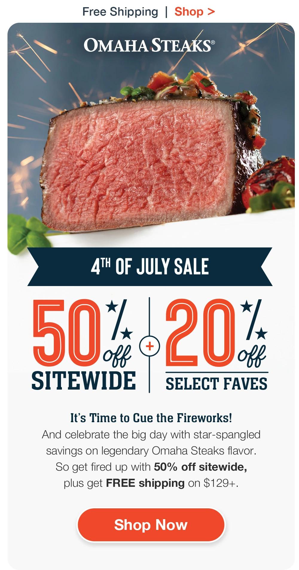 Free Shipping | Shop >  OMAHA STEAKS® | 4TH OF JULY SALE | 50% OFF SITEWIDE + 20% OFF SELECT FAVES | It’s Time to Cue the Fireworks! And celebrate the big day with star-spangled savings on legendary Omaha Steaks fla-vor. So get fired up with 50% off sitewide, plus get FREE shipping on $129+. || SHOP NOW