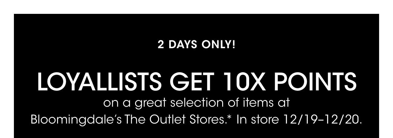 2 DAYS ONLY! | LOYALLISTS GET 10X POINTS | on a great selection of items at Bloomingdale's The Outlet Stores.* In Store 12/19-12/20.