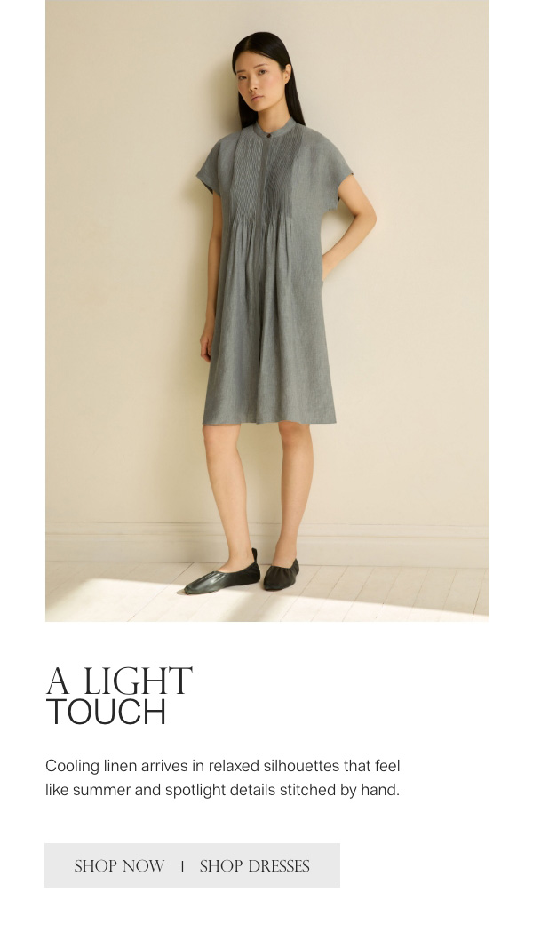 A LIGHT TOUCH - Cooling linen arrives in relaxed silhouettes that feel like summer and spotlight details stitched by hand. - [SHOP NOW] - [SHOP DRESSES]
