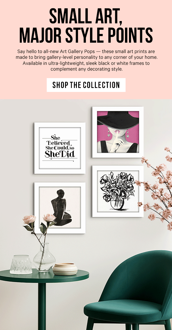 Small Art, Major Style Points: Say hello to all-new Art Gallery Pops — these small art prints are made to bring gallery-level personality to any corner of your home. Available in ultra-lightweight, sleek black or white frames to complement any decorating style.