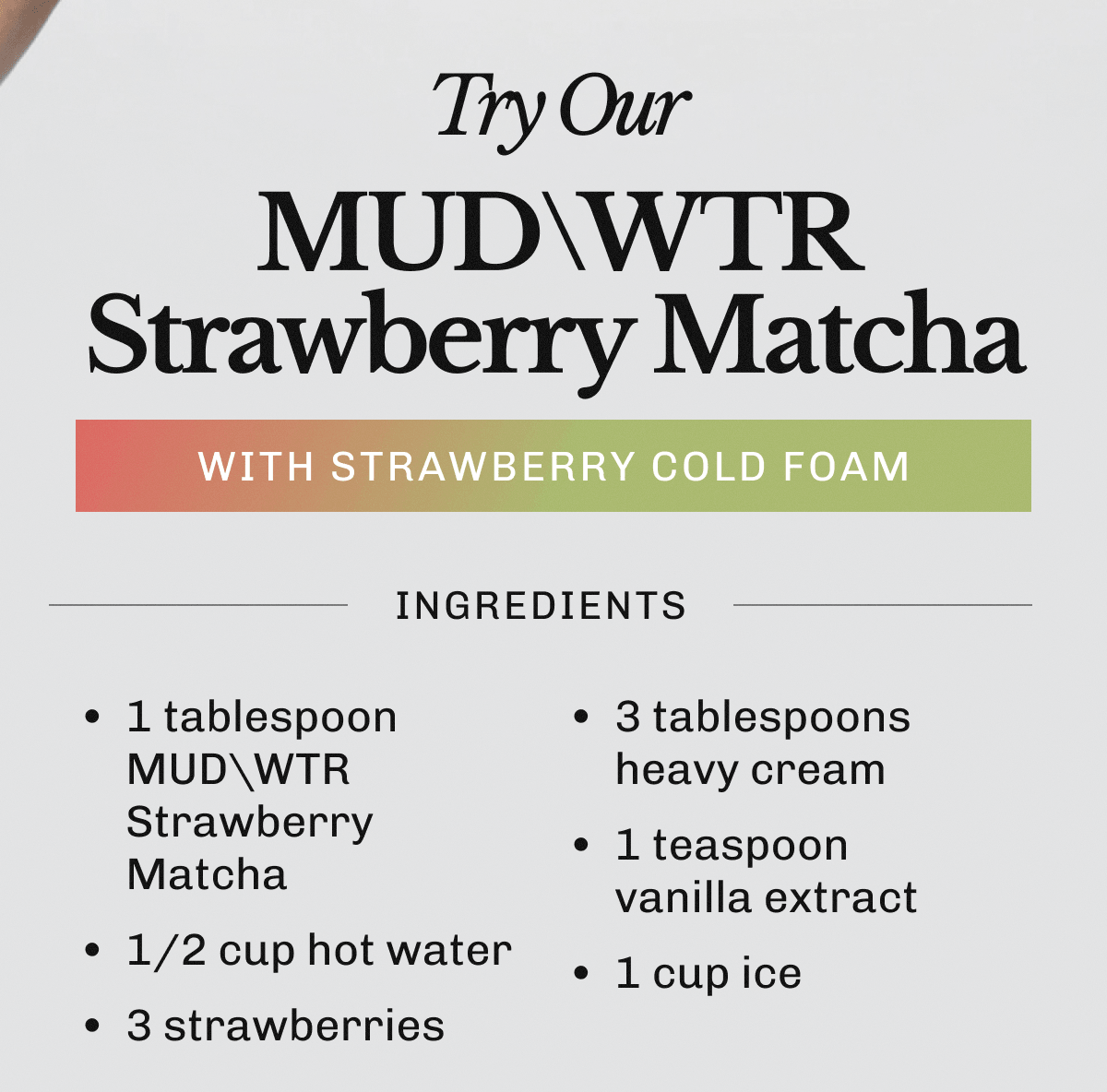 Try Our MUDWTR Strawberry Matcha with Strawberry Cold Foam | Ingredients • 1 tablespoon MUDWTR Strawberry Matcha | • 1/2 cup hot water | • 3 strawberries | • 3 tablespoons heavy cream | • 1 teaspoon vanilla extract | • 1 cup ice