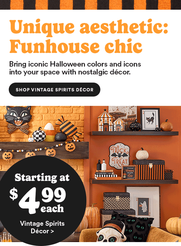 Unique aesthetic: Funhouse chic Bring iconic Halloween colors and icons into your space with nostalgic decor. Starting at $4.99 each Vintage Spirits Décor >