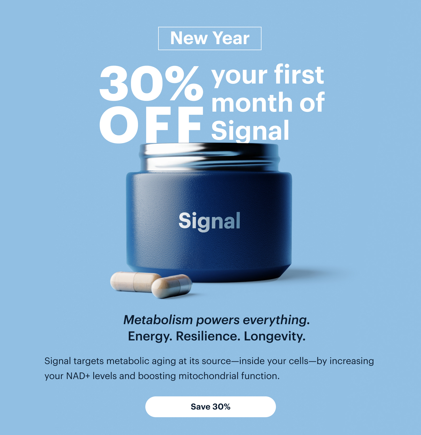 New Year | 30% OFF your first month of Signal | Metabolism powers everything. Energy. Resilience. Longevity. | Signal targets metabolic aging at its source—inside your cells—by increasing your NAD+ levels and boosting mitochondrial function. | Save 30%
