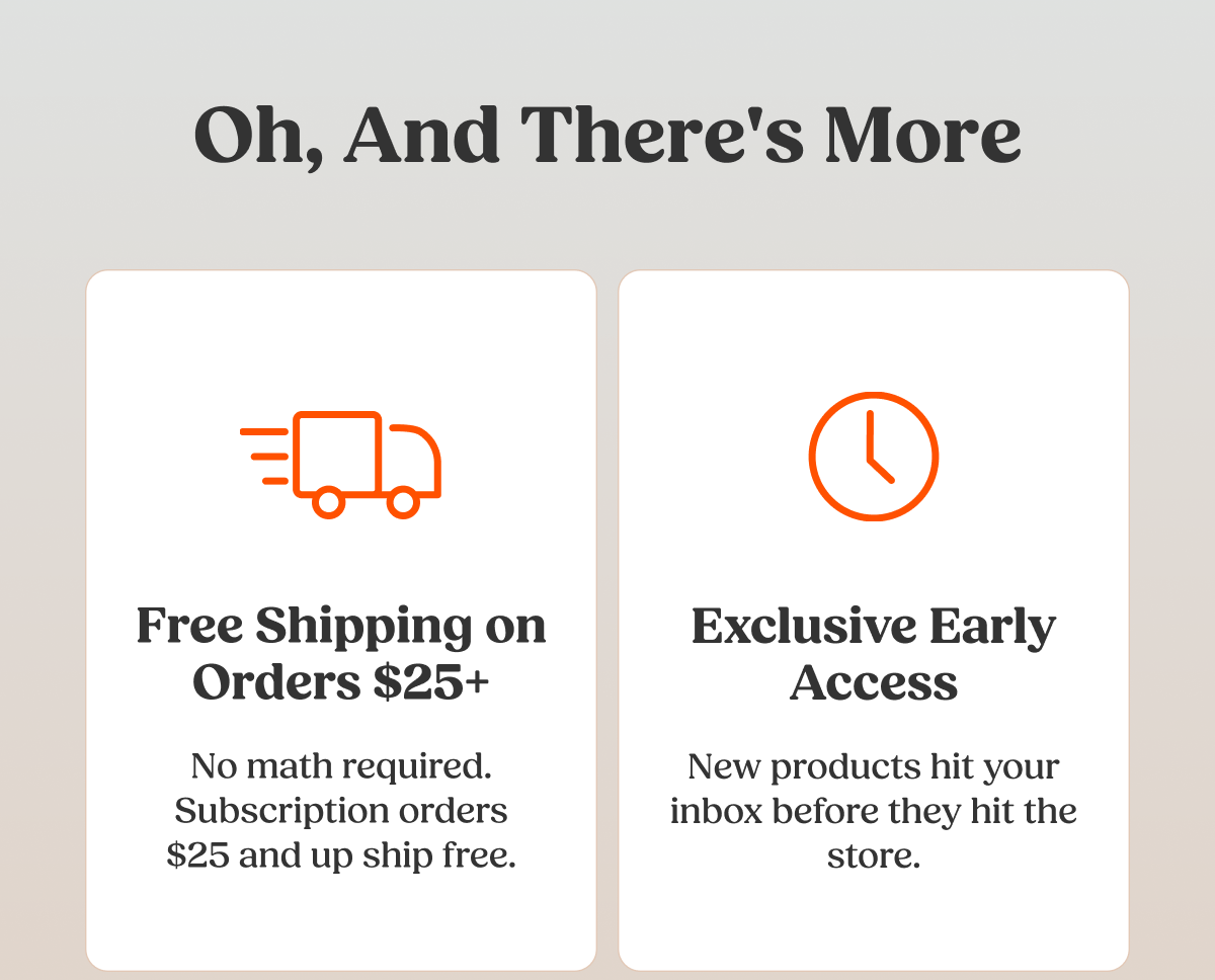 Oh, And There's More  Free Shipping on Orders $25+ No math required. Subscription orders $25 and up ship free.  Exclusive Early Access New products hit your inbox before they hit the store.