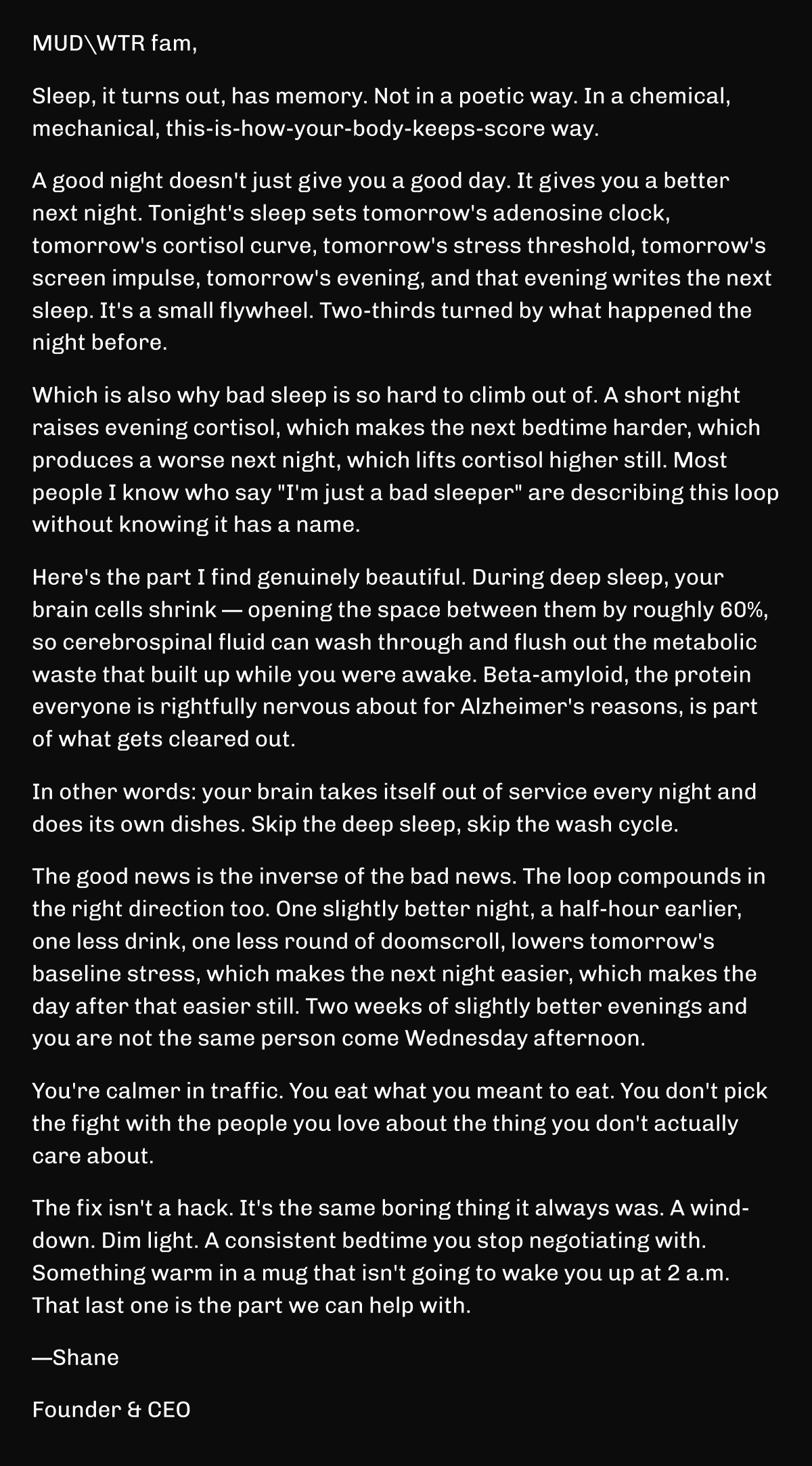MUDWTR fam, Sleep, it turns out, has memory. Not in a poetic way. In a chemical, mechanical, this-is-how-your-body-keeps-score way. A good night doesn't just give you a good day. It gives you a better next night. Tonight's sleep sets tomorrow's adenosine clock, tomorrow's cortisol curve, tomorrow's stress threshold, tomorrow's screen impulse, tomorrow's evening, and that evening writes the next sleep. It's a small flywheel. Two-thirds turned by what happened the night before. Which is also why bad sleep is so hard to climb out of. A short night raises evening cortisol, which makes the next bedtime harder, which produces a worse next night, which lifts cortisol higher still. Most people I know who say "I'm just a bad sleeper" are describing this loop without knowing it has a name. Here's the part I find genuinely beautiful. During deep sleep, your brain cells shrink — opening the space between them by roughly 60%, so cerebrospinal fluid can wash through and flush out the metabolic waste that built up while you were awake. Beta-amyloid, the protein everyone is rightfully nervous about for Alzheimer's reasons, is part of what gets cleared out. In other words: your brain takes itself out of service every night and does its own dishes. Skip the deep sleep, skip the wash cycle. The good news is the inverse of the bad news. The loop compounds in the right direction too. One slightly better night, a half-hour earlier, one less drink, one less round of doomscroll, lowers tomorrow's baseline stress, which makes the next night easier, which makes the day after that easier still. Two weeks of slightly better evenings and you are not the same person come Wednesday afternoon. You're calmer in traffic. You eat what you meant to eat. You don't pick the fight with the people you love about the thing you don't actually care about. The fix isn't a hack. It's the same boring thing it always was. A wind-down. Dim light. A consistent bedtime you stop negotiating with. Something warm in a mug that isn't going to wake you up at 2 a.m. That last one is the part we can help with. —Shane Founder & CEO