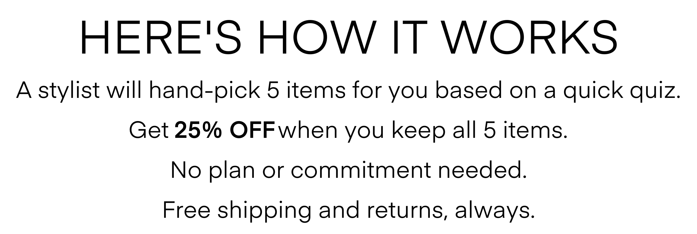 HERE'S HOW IT WORKS A stylist will hand-pick 5 items for you based on a quick quiz. Get 25% OFF when you keep all 5 items. No plan or commitment needed. Free shipping and returns, always. ORDER THIS BOX