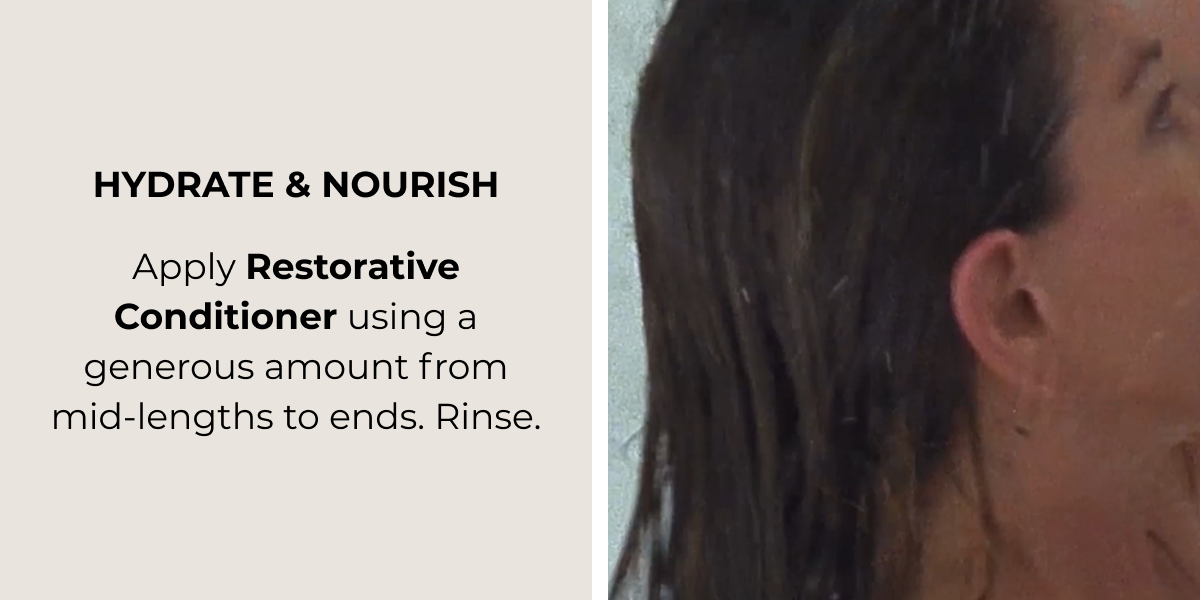 HYDRATE & NOURISH ​ Apply Restorative Conditioner using a generous amount from  mid-lengths to ends. Rinse.