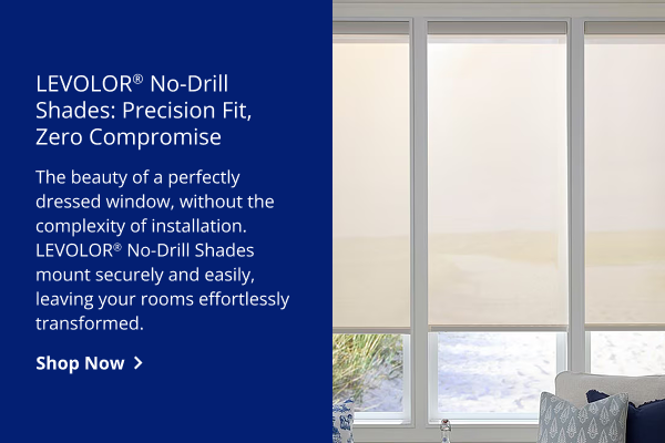 LEVOLOR® No-Drill Options: Precision Fit, Zero Compromise | The beauty of a perfectly dressed window, without the complexity of installation. LEVOLOR(R) No-Drill Shades mount securely and easily, leaving your rooms effortlessly transformed. | SHOP NOW >