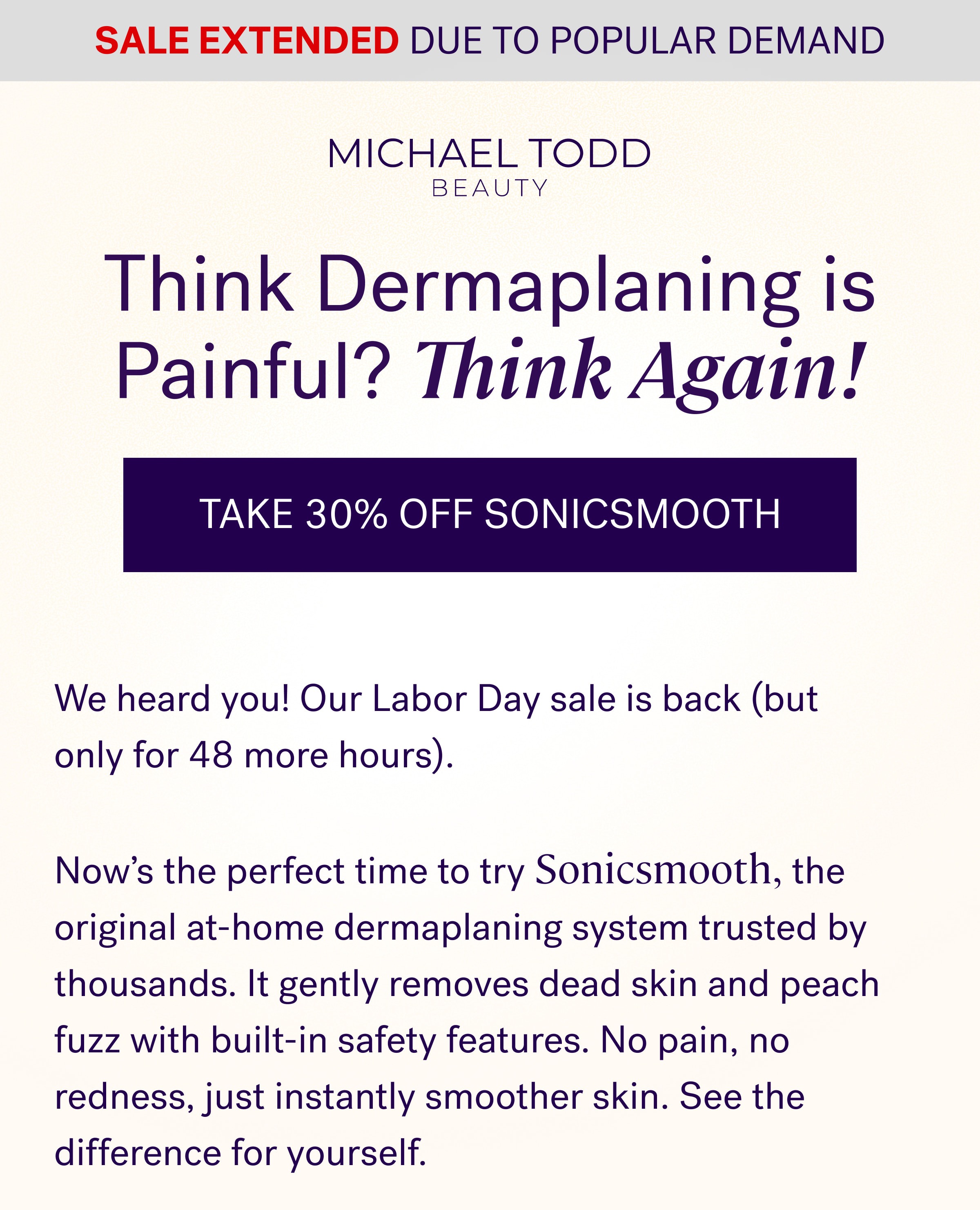 Sale Extended due to popular demand Think Dermaplaning is Painful? Think Again! Take 30% Off Sonicsmooth We heard you! Our Labor Day sale is back (but only for 48 more hours). &nbsp; Now’s the perfect time to try Sonicsmooth, the original at-home dermaplaning system trusted by thousands. It gently removes dead skin and peach fuzz with built-in safety features. No pain, no redness, just instantly smoother skin. See the difference for yourself.