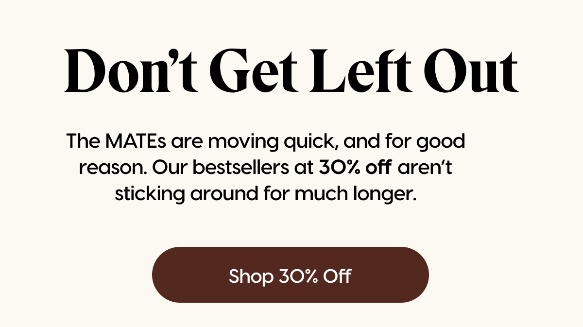 Don't Get Left Out | The MATEs are moving quick, and for good reason. Our bestsellers at 30% off aren’t sticking around for much longer. | Shop 30% Off