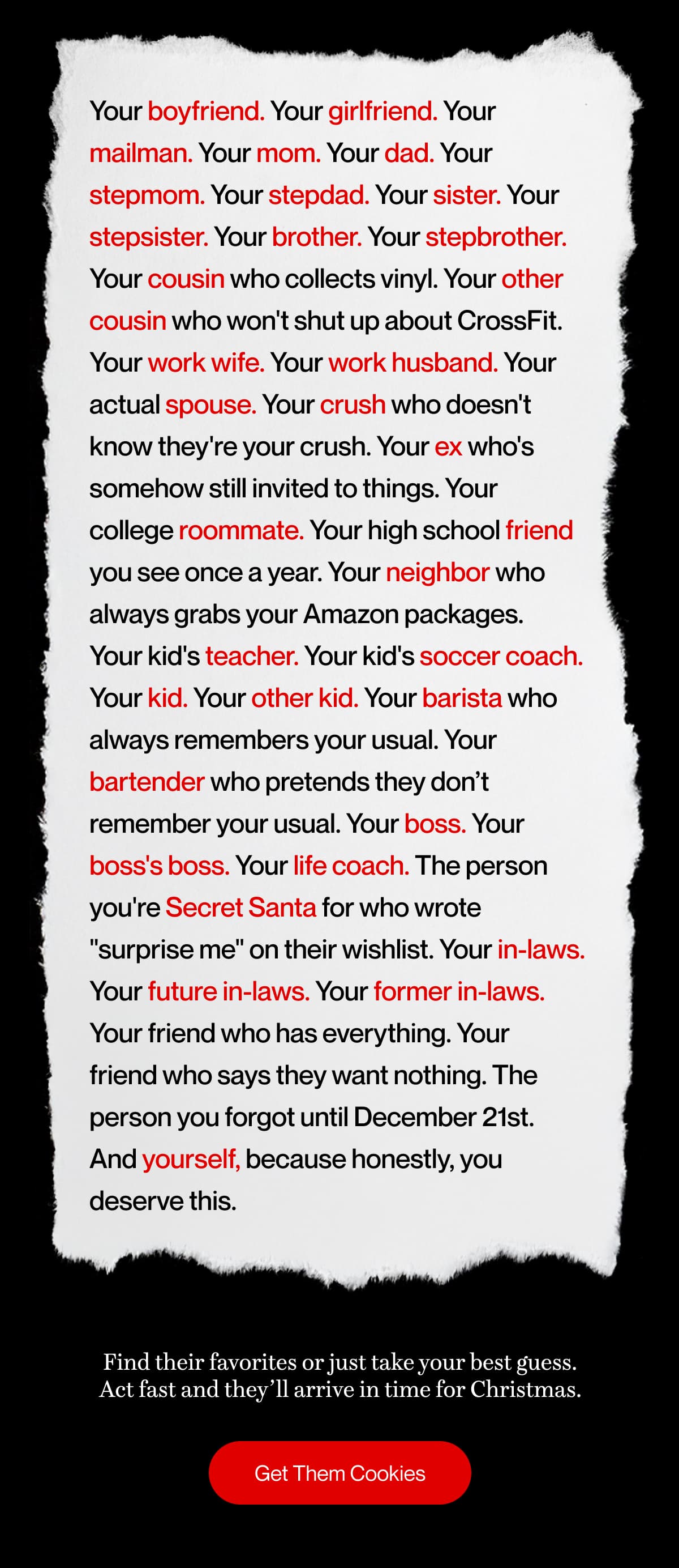 Your boyfriend. Your girlfriend. Your mailman. Your mom. Your dad. Your stepmom. Your stepdad. Your sister. Your stepsister. Your brother. Your stepbrother. Your cousin who collects vinyl. Your other cousin who won't shut up about CrossFit. Your work wife. Your work husband. Your actual spouse. Your crush who doesn't know they're your crush. Your ex who's somehow still invited to things. Your college roommate. Your high school friend you see once a year. Your neighbor who always grabs your Amazon packages. Your kid's teacher. Your kid's soccer coach. Your kid. Your other kid. Your barista who always remembers your usual. Your bartender who pretends they don’t remember your usual. Your boss. Your boss's boss. Your life coach. The person you're Secret Santa for who wrote "surprise me" on their wishlist. Your in-laws. Your future in-laws. Your former in-laws. Your friend who has everything. Your friend who says they want nothing. The person you forgot until December 21st. And yourself, because honestly, you deserve this. | Find their favorites or just take your best guess. Act fast and they’ll arrive in time for Christmas. | Get Them Cookies
