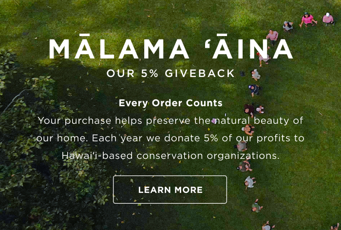 Mālama ʻĀina OUR 5% GIVEBACK Every Order Counts Your purchase helps preserve the natural beauty of our home. Each year we donate 5% of our profits to Hawaiʻi based conservation organizations. LEARN MORE