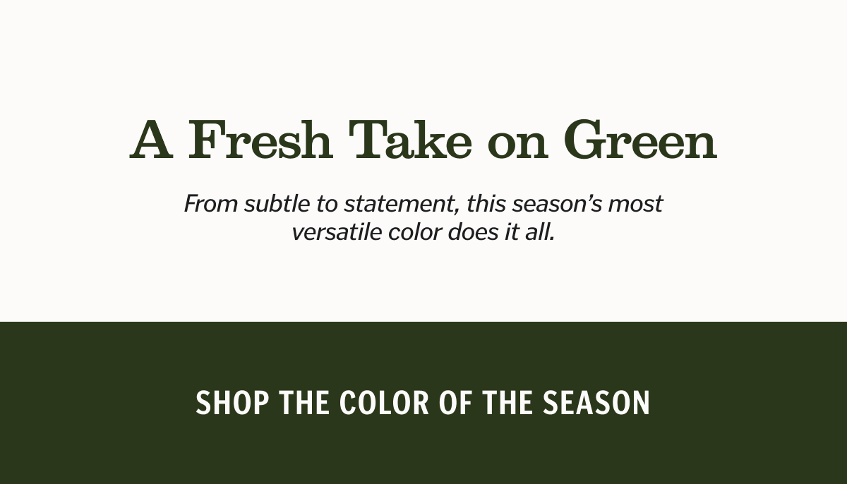 A Fresh Take on Green Subheader: From subtle to statement, this season’s most versatile color does it all. Shop Color of the Season. 