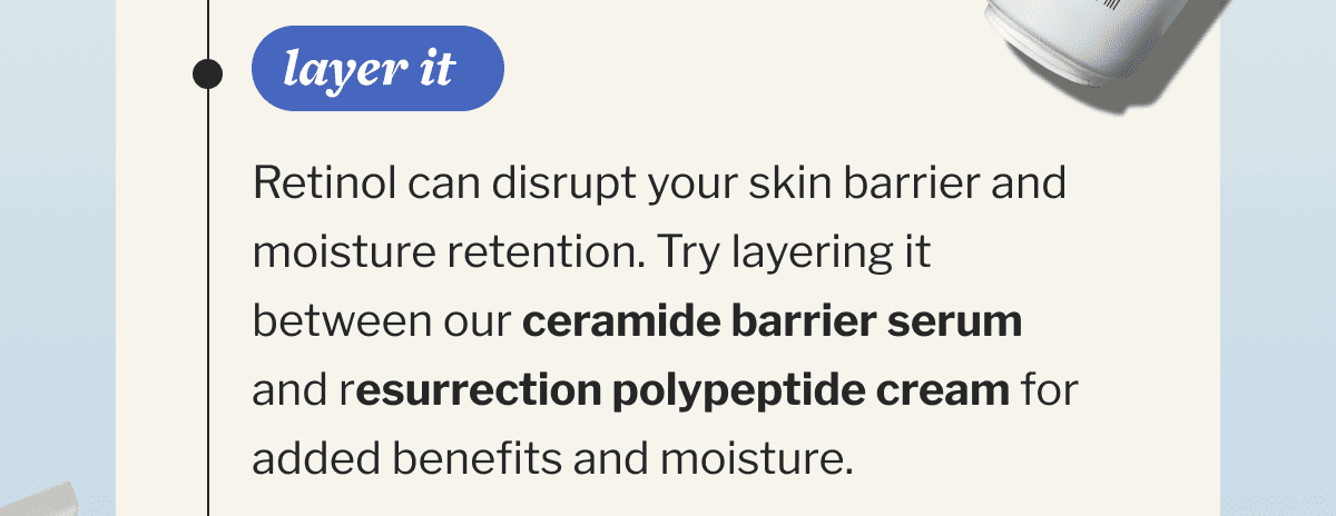 Layer it | Retinol can disrupt your skin barrier and moisture retention. Try layering it between our ceramide barrier serum and resurrection polypeptide cream for added benefits and moisture.