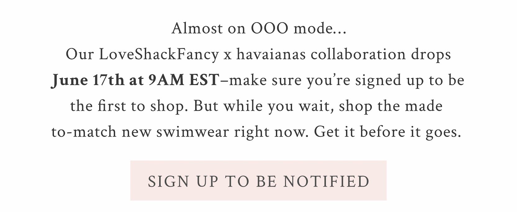 Almost on OOO mode…Our LoveShackFancy x havaianas collaboration drops June 17th–make sure you’re signed up to be the first to shop. But while you wait, shop the made-to-match new swimwear right now. Get it before it goes.  <SIGN UP TO BE NOTIFIED>