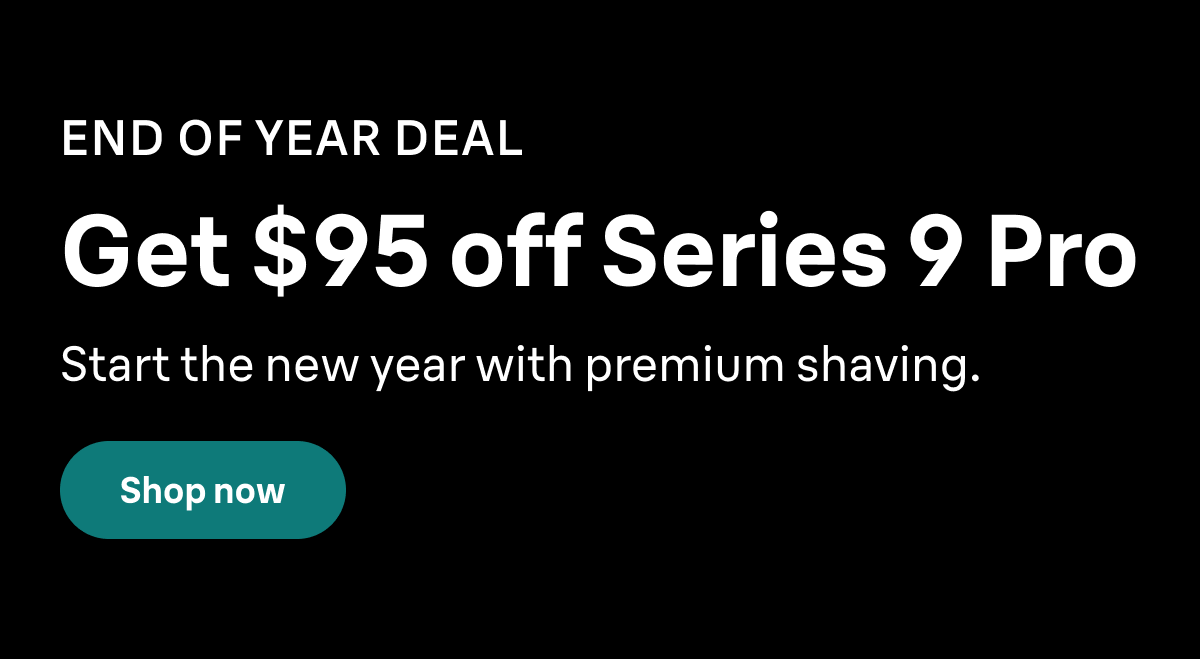 END OF YEAR DEAL. Get $95 off Series 9 Pro. Start the new year with premium shaving. Shop now