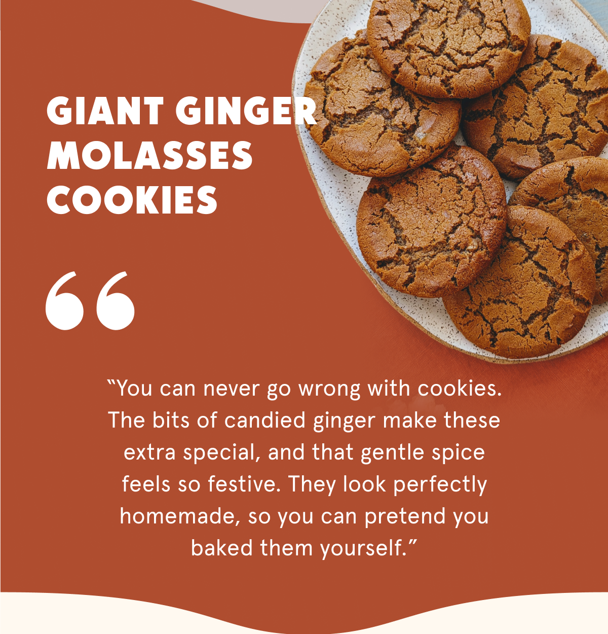 Giant Ginger Molasses Cookies  “You can never go wrong with cookies. The bits of candied ginger make these extra special, and that gentle spice feels so festive. They look perfectly homemade, so you can pretend you baked them yourself.”