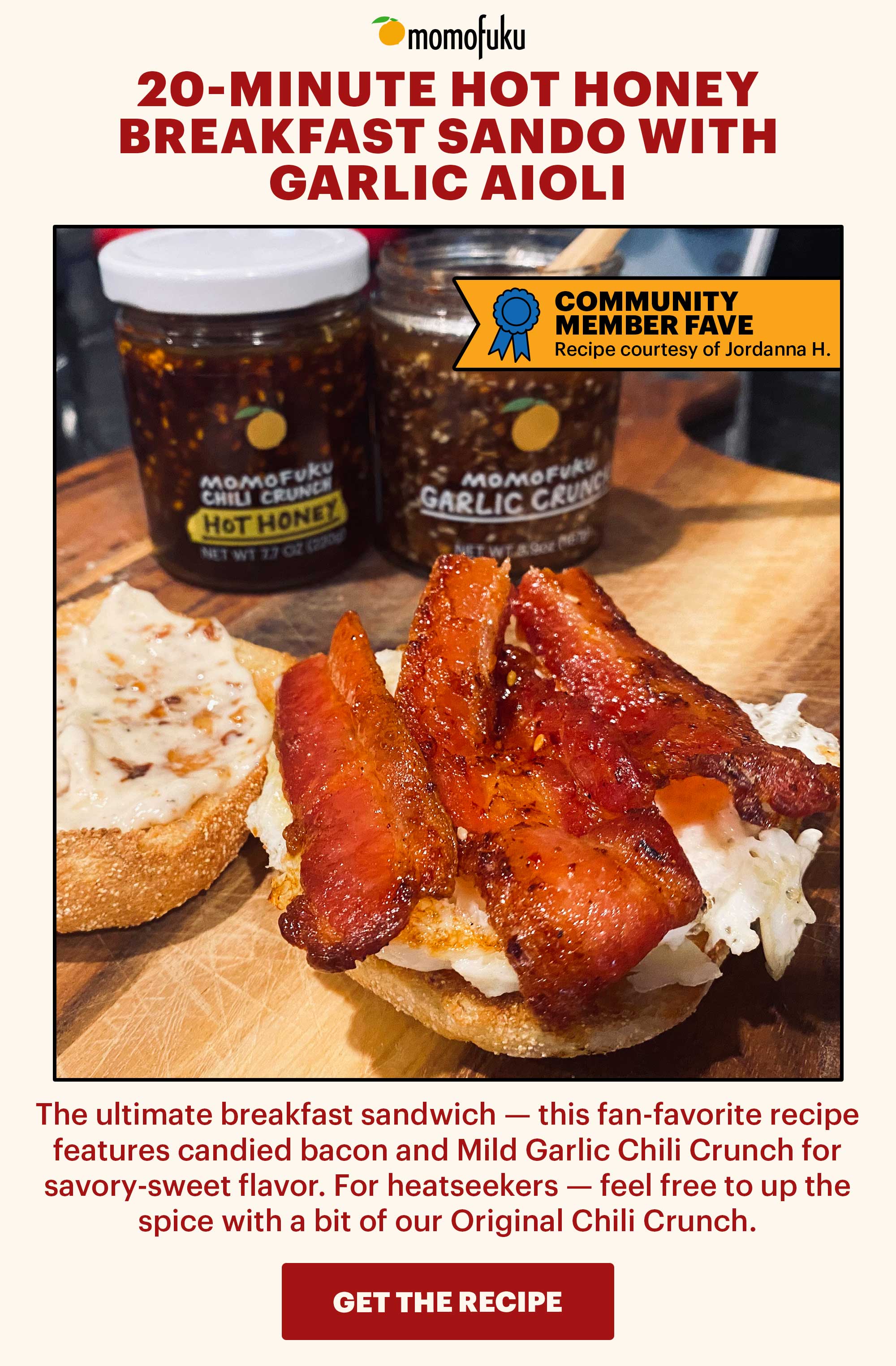 Header: 20-Minute Hot Honey Breakfast Sando with Garlic Aioli Sub-header: The ultimate breakfast sandwich — this fan-favorite recipe features candied bacon and Mild Garlic Chili Crunch for savory-sweet flavor. For heatseekers — feel free to up the spice with a bit of our Original Chili Crunch.   Flag: Community Member Fave Flag Sub-text: Recipe courtesy of Jordanna H.   CTA: GET THE RECIPE 