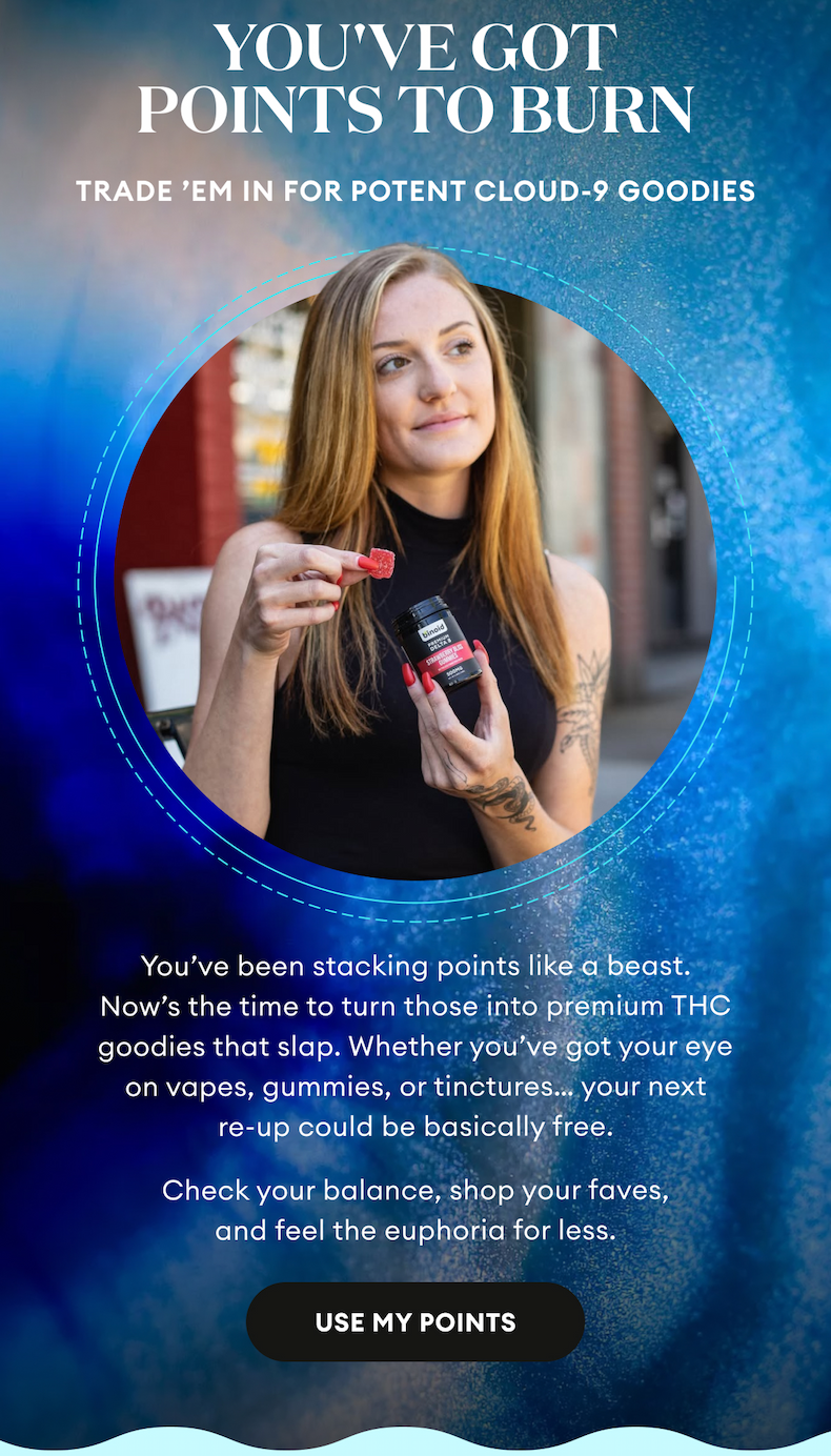 You've Got Points to Burn | Trade 'em in for potent Cloud-9 goodies. | You've been stacking points like a beast. Now's the time to turn those into premium THC goodies that slap. Whether you've got your eye on vapes, gummies, or tinctures... your next re-up could be basically free. Check your balance, shop your faves, and feel the euphoria for less. | Use My Points